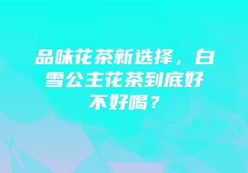 品味花茶新选择，白雪公主花茶到底好不好喝？