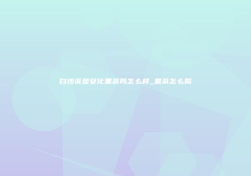 白沙溪是安化黑茶吗怎么样_黑茶怎么喝