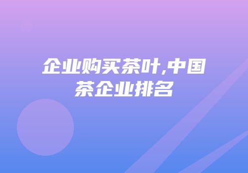 企业购买茶叶,中国茶企业排名