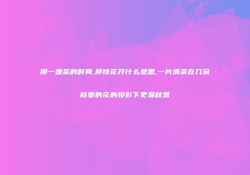 用一盏茶的时间,静待花开什么意思,一片清茶在几朵枯萎的花的投影下更显秋意