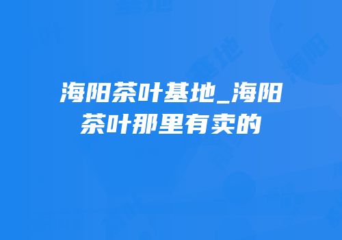 海阳茶叶基地_海阳茶叶那里有卖的