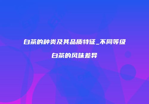 白茶的种类及其品质特征_不同等级白茶的风味差异