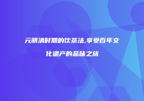 元明清时期的饮茶法,享受百年文化遗产的品味之旅