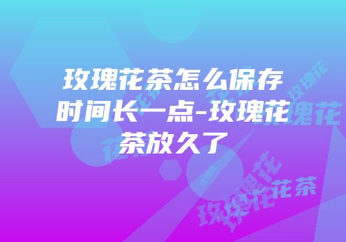 玫瑰花茶怎么保存时间长一点-玫瑰花茶放久了