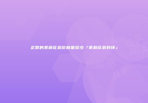 正常的茉莉花茶价格是多少「茉莉花茶好坏」