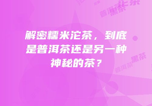 解密糯米沱茶，到底是普洱茶还是另一种神秘的茶？