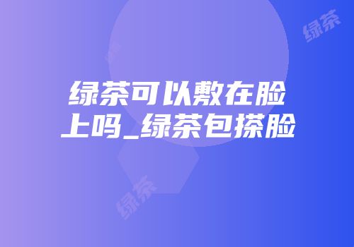 绿茶可以敷在脸上吗_绿茶包搽脸