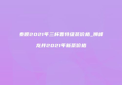 泰顺2021年三杯香特级茶价格_狮峰龙井2021年新茶价格