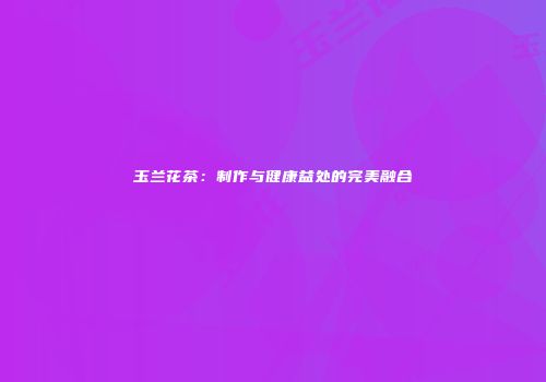 玉兰花茶：制作与健康益处的完美融合