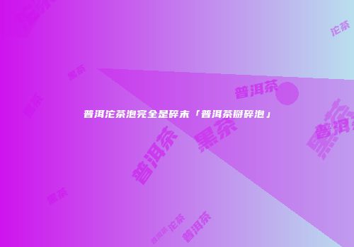 普洱沱茶泡完全是碎末「普洱茶掰碎泡」