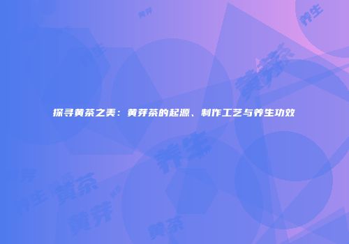 探寻黄茶之美：黄芽茶的起源、制作工艺与养生功效