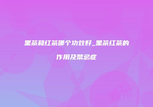 黑茶和红茶哪个功效好_黑茶红茶的作用及禁忌症