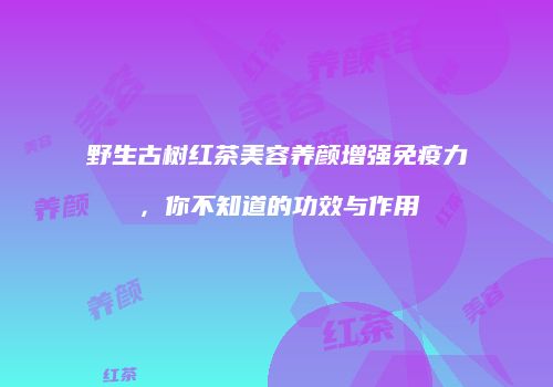 野生古树红茶美容养颜增强免疫力，你不知道的功效与作用