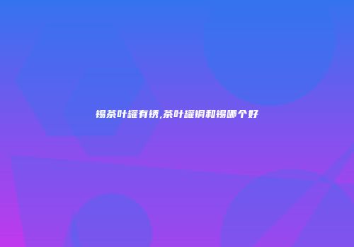 锡茶叶罐有锈,茶叶罐铜和锡哪个好