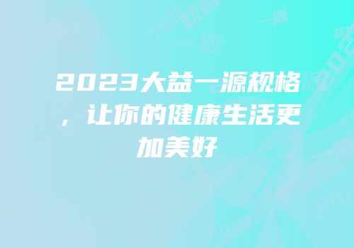 2023大益一源规格，让你的健康生活更加美好