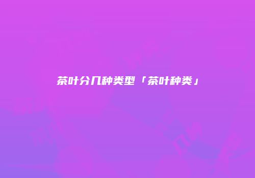 茶叶分几种类型「茶叶种类」