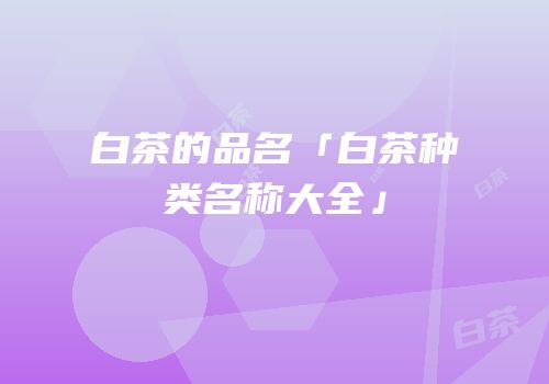 白茶的品名「白茶种类名称大全」
