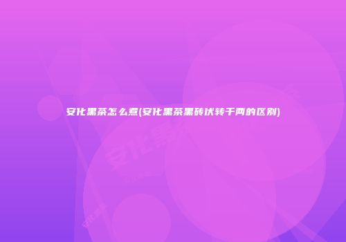 安化黑茶怎么煮(安化黑茶黑砖伏转千两的区别)
