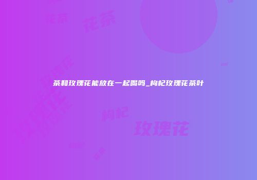 茶和玫瑰花能放在一起喝吗_枸杞玫瑰花茶叶