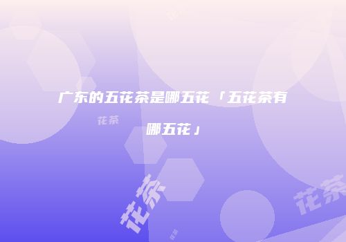 广东的五花茶是哪五花「五花茶有哪五花」