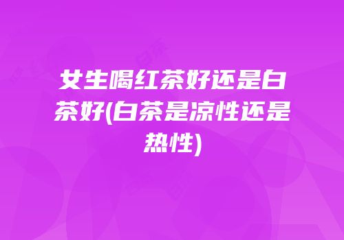 女生喝红茶好还是白茶好(白茶是凉性还是热性)