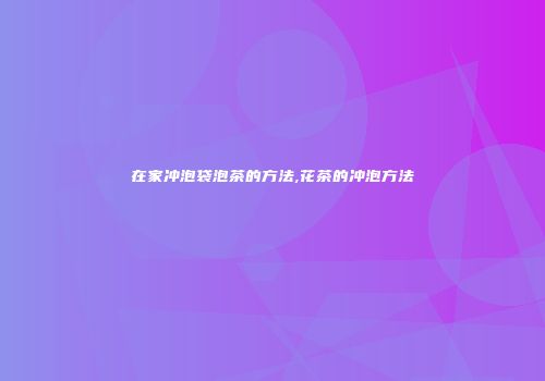 在家冲泡袋泡茶的方法,花茶的冲泡方法