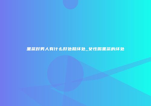 黑茶对男人有什么好处和坏处_女性喝黑茶的坏处