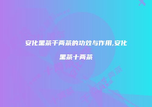 安化黑茶千两茶的功效与作用,安化黑茶十两茶