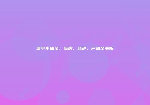 漳平水仙茶：品牌、品种、产地全解析