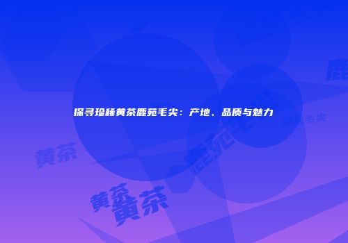 探寻珍稀黄茶鹿苑毛尖：产地、品质与魅力
