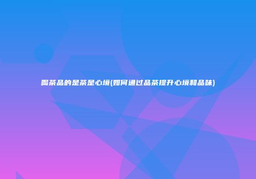 喝茶品的是茶是心境(如何通过品茶提升心境和品味)