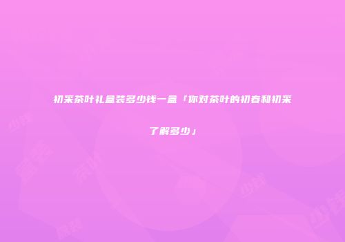 初采茶叶礼盒装多少钱一盒「你对茶叶的初春和初采了解多少」