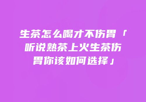 生茶怎么喝才不伤胃「听说熟茶上火生茶伤胃你该如何选择」