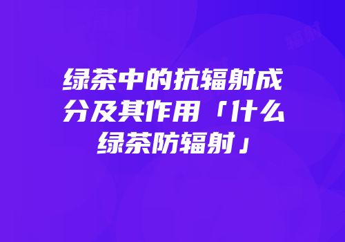 绿茶中的抗辐射成分及其作用「什么绿茶防辐射」