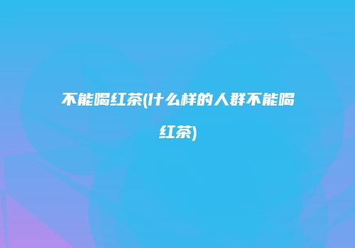 不能喝红茶(什么样的人群不能喝红茶)