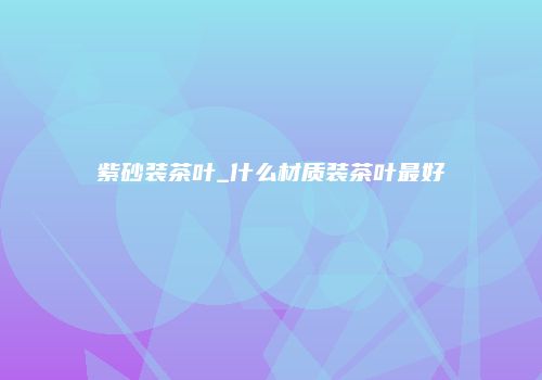 紫砂装茶叶_什么材质装茶叶最好