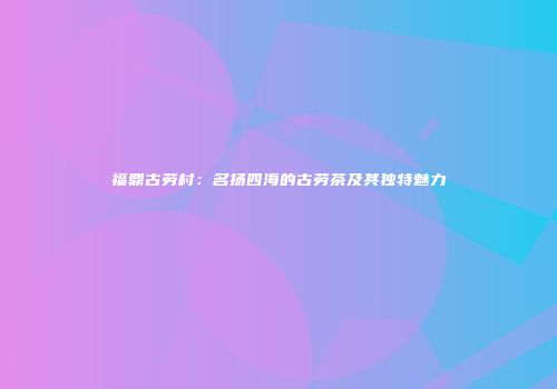 福鼎古劳村：名扬四海的古劳茶及其独特魅力