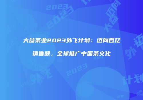 大益茶业2023外飞计划：迈向百亿销售额，全球推广中国茶文化