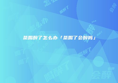 茶喝醉了怎么办「茶喝了会醉吗」