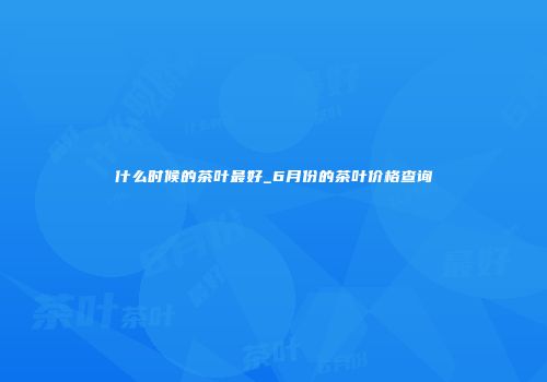 什么时候的茶叶最好_6月份的茶叶价格查询