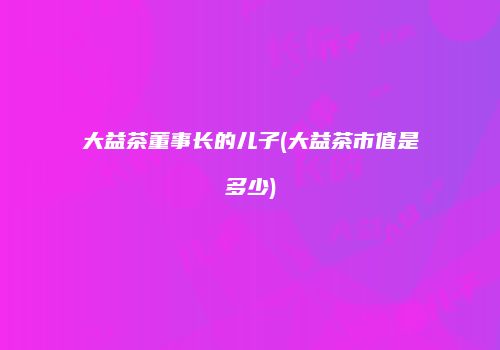 大益茶董事长的儿子(大益茶市值是多少)