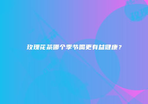 玫瑰花茶哪个季节喝更有益健康？