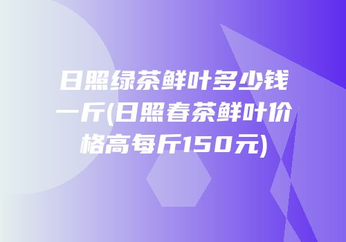日照绿茶鲜叶多少钱一斤(日照春茶鲜叶价格高每斤150元)