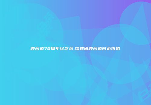 顺茗道70周年纪念茶,福建省顺茗道白茶价格