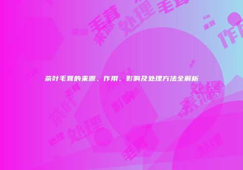 茶叶毛茸的来源、作用、影响及处理方法全解析