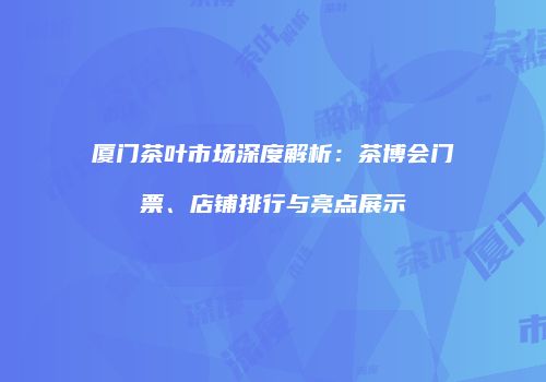厦门茶叶市场深度解析：茶博会门票、店铺排行与亮点展示