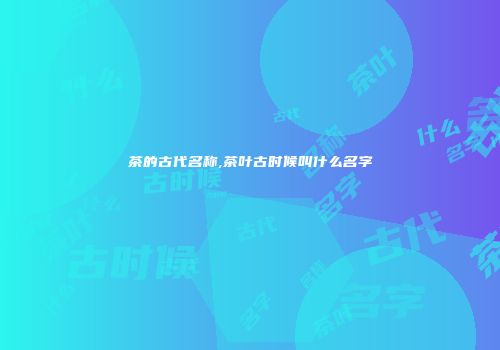 茶的古代名称,茶叶古时候叫什么名字