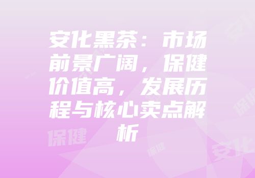 安化黑茶：市场前景广阔，保健价值高，发展历程与核心卖点解析