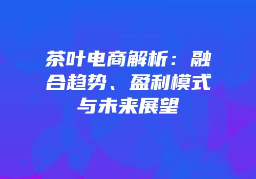 茶叶电商解析：融合趋势、盈利模式与未来展望
