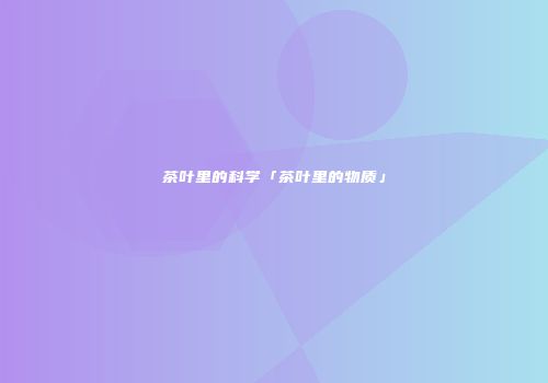 茶叶里的科学「茶叶里的物质」